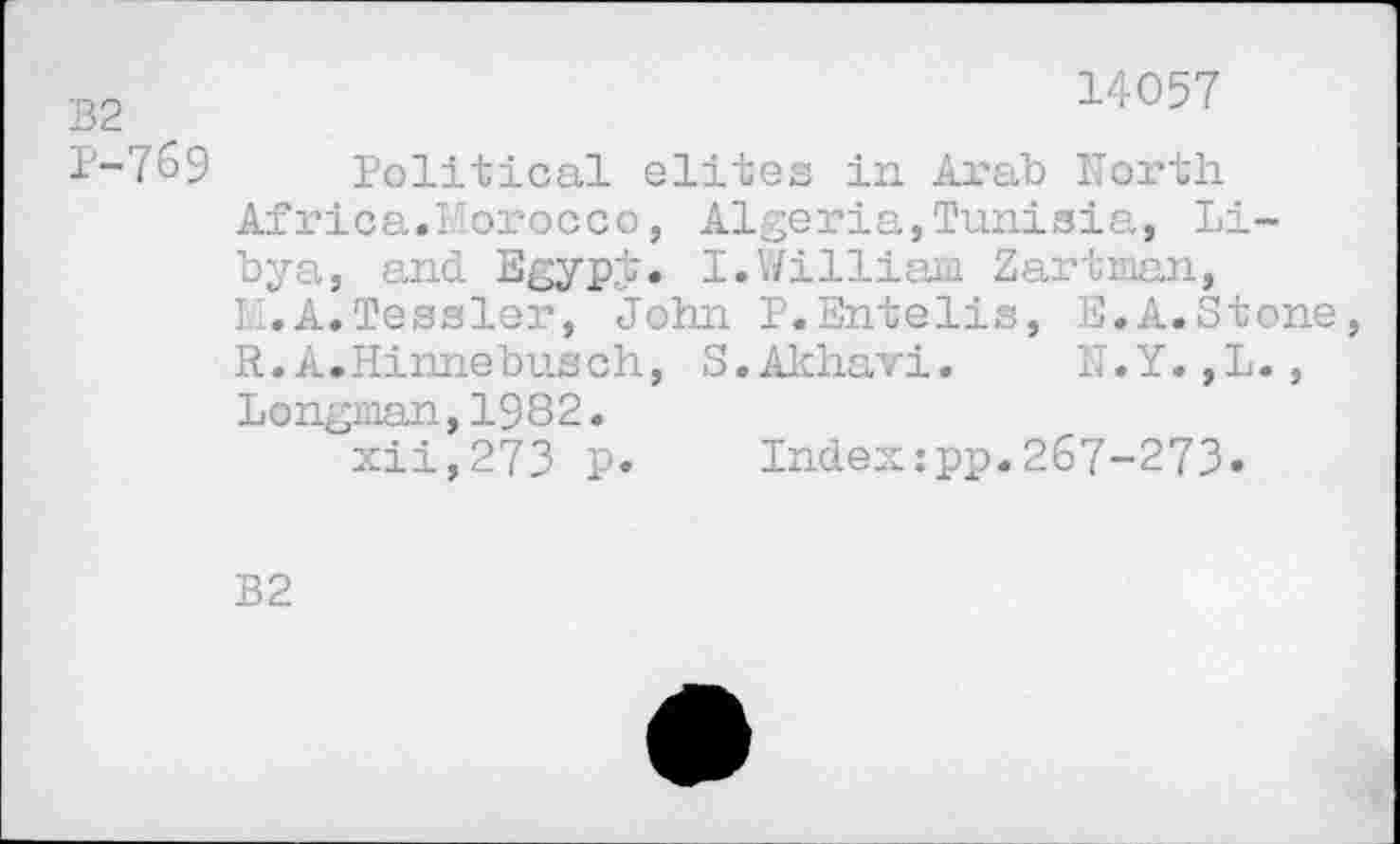 ﻿B2
P-769
14057
Political elites in Arab North Africa.Morocco, Algeria,Tunisia, Libya, and EgypJ. I.William Zartman, II. A. Tessier, John P.Entelis, E.A.Stone, R.A.Hinnebusch, S.Akhavi. N.Y.,L., Longman,1982.
xii,273 p. Index:pp.267-273»
B2